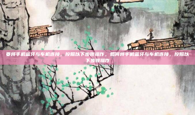 要将手机蓝牙与车机连接，按照以下步骤操作，如何将手机蓝牙与车机连接，按照以下步骤操作