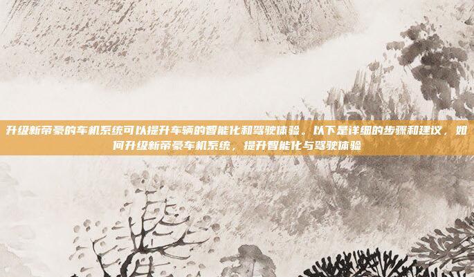 升级新帝豪的车机系统可以提升车辆的智能化和驾驶体验。以下是详细的步骤和建议，如何升级新帝豪车机系统，提升智能化与驾驶体验