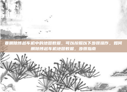 要删除博越车机中的地图数据,可以按照以下步骤操作,如何删除博越车机地图数据,步骤指南