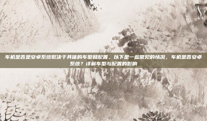 车机是否是安卓系统取决于具体的车型和配置。以下是一些常见的情况,车机是否安卓系统?详解车型与配置的影响