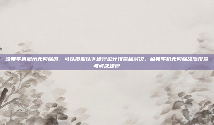 哈弗车机显示无网络时，可以按照以下步骤进行排查和解决，哈弗车机无网络故障排查与解决步骤