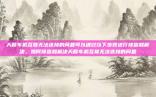 天籁车机互联无法连接的问题可以通过以下步骤进行排查和解决，如何排查和解决天籁车机互联无法连接的问题