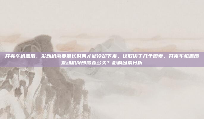 开完车机盖后，发动机需要多长时间才能冷却下来，这取决于几个因素，开完车机盖后发动机冷却需要多久？影响因素分析