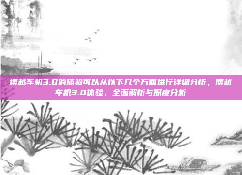 博越车机3.0的体验可以从以下几个方面进行详细分析,博越车机3.0体验,全面解析与深度分析