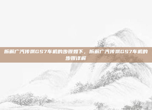 拆解广汽传祺GS7车机的步骤如下，拆解广汽传祺GS7车机的步骤详解