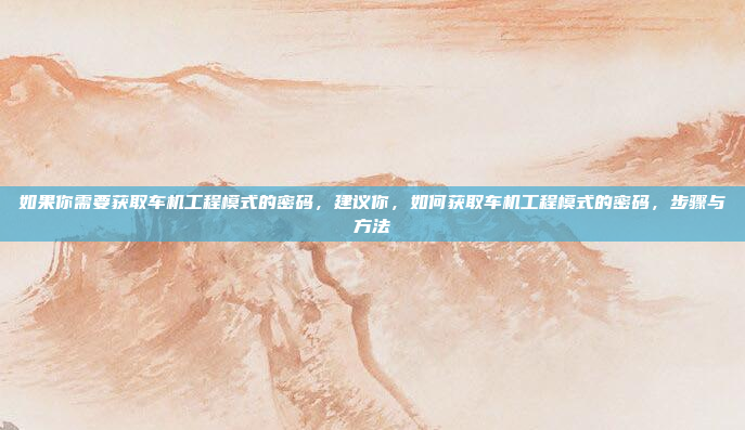 如果你需要获取车机工程模式的密码，建议你，如何获取车机工程模式的密码，步骤与方法