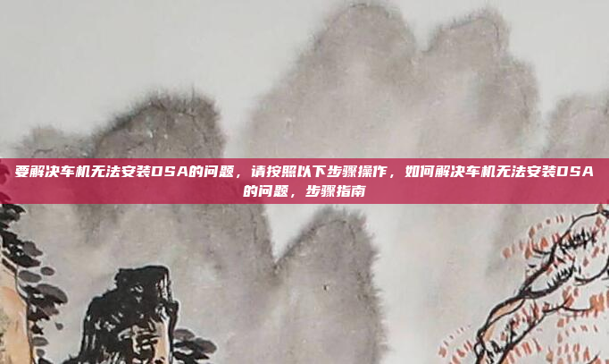 要解决车机无法安装DSA的问题，请按照以下步骤操作，如何解决车机无法安装DSA的问题，步骤指南
