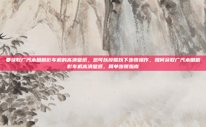 要获取广汽本田皓影车机的高清壁纸，您可以按照以下步骤操作，如何获取广汽本田皓影车机高清壁纸，简单步骤指南