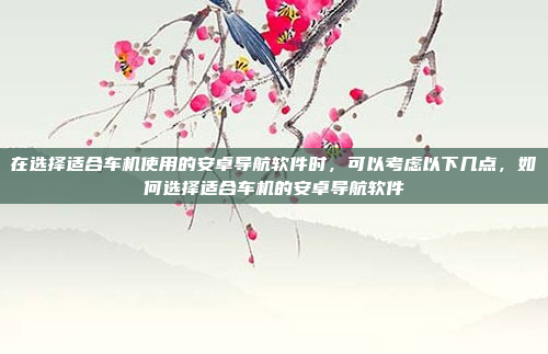 在选择适合车机使用的安卓导航软件时，可以考虑以下几点，如何选择适合车机的安卓导航软件
