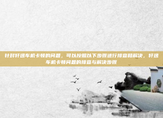 针对轩逸车机卡顿的问题，可以按照以下步骤进行排查和解决，轩逸车机卡顿问题的排查与解决步骤