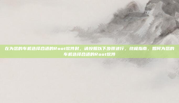 在为您的车机选择合适的Root软件时，请按照以下步骤进行，终极指南，如何为您的车机选择合适的Root软件