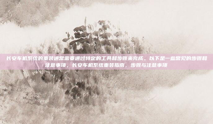 长安车机系统的重装通常需要通过特定的工具和步骤来完成。以下是一些常见的步骤和注意事项，长安车机系统重装指南，步骤与注意事项