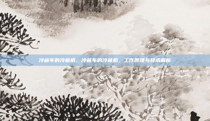 冷藏车的冷藏机,冷藏车的冷藏机,工作原理与技术解析