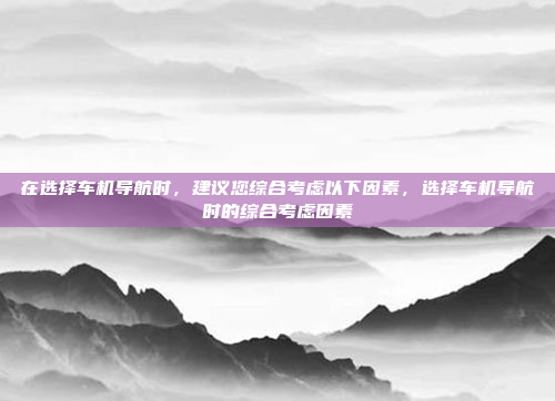 在选择车机导航时，建议您综合考虑以下因素，选择车机导航时的综合考虑因素
