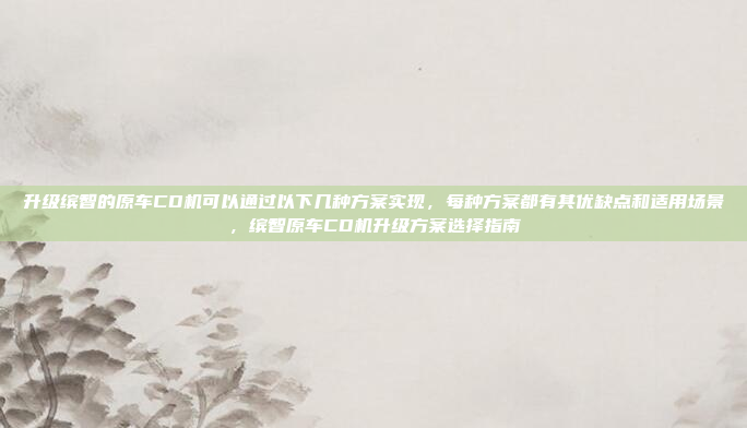 升级缤智的原车CD机可以通过以下几种方案实现,每种方案都有其优缺点和适用场景,缤智原车CD机升级方案选择指南