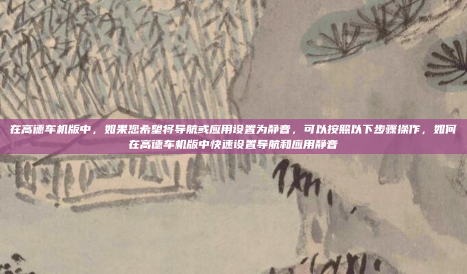在高德车机版中，如果您希望将导航或应用设置为静音，可以按照以下步骤操作，如何在高德车机版中快速设置导航和应用静音