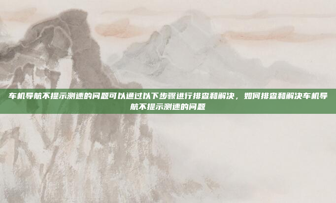 车机导航不提示测速的问题可以通过以下步骤进行排查和解决,如何排查和解决车机导航不提示测速的问题