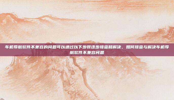 车机导航软件不兼容的问题可以通过以下步骤逐步排查和解决,如何排查与解决车机导航软件不兼容问题