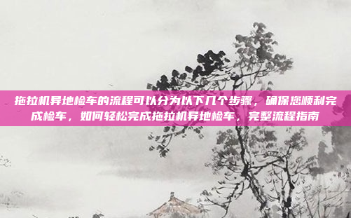 拖拉机异地检车的流程可以分为以下几个步骤，确保您顺利完成检车，如何轻松完成拖拉机异地检车，完整流程指南