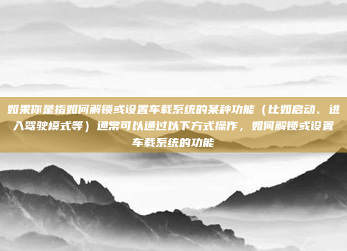 如果你是指如何解锁或设置车载系统的某种功能（比如启动、进入驾驶模式等）通常可以通过以下方式操作，如何解锁或设置车载系统的功能