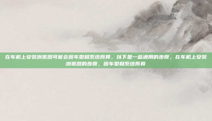 在车机上安装浏览器可能会因车型和系统而异，以下是一些通用的步骤，在车机上安装浏览器的步骤，因车型和系统而异