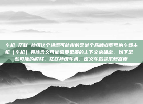 车机 亿联 神级这个短语可能指的是某个品牌或型号的车载主机（车机）具体含义可能需要更多的上下文来确定。以下是一些可能的解释，亿联神级车机，定义车载娱乐新高度