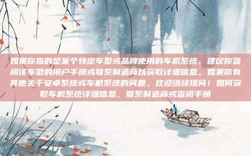 如果你指的是某个特定车型或品牌使用的车机系统，建议你查阅该车型的用户手册或联系制造商以获取详细信息。如果你有其他关于安卓系统或车机系统的问题，欢迎继续提问！如何获取车机系统详细信息，联系制造商或查阅手册