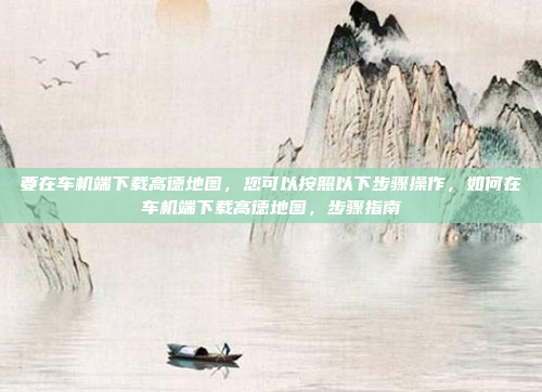 要在车机端下载高德地图，您可以按照以下步骤操作，如何在车机端下载高德地图，步骤指南