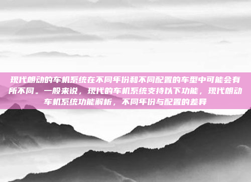 现代朗动的车机系统在不同年份和不同配置的车型中可能会有所不同。一般来说,现代的车机系统支持以下功能,现代朗动车机系统功能解析,不同年份与配置的差异