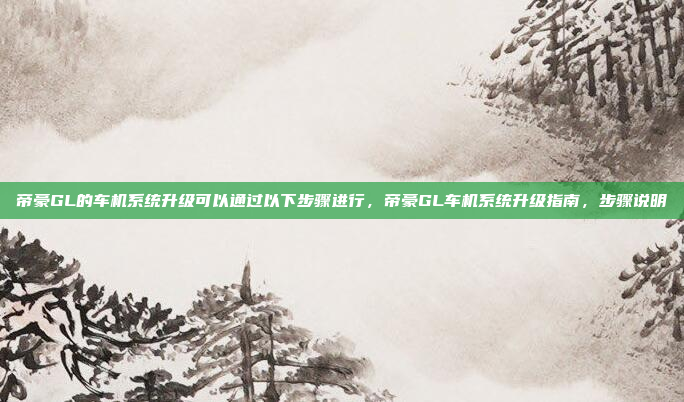 帝豪GL的车机系统升级可以通过以下步骤进行，帝豪GL车机系统升级指南，步骤说明