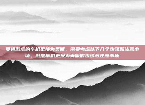 要将傲虎的车机更换为美版,需要考虑以下几个步骤和注意事项,傲虎车机更换为美版的步骤与注意事项