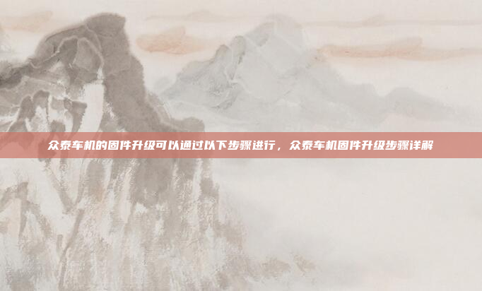 众泰车机的固件升级可以通过以下步骤进行，众泰车机固件升级步骤详解