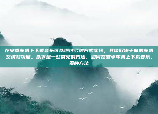 在安卓车机上下载音乐可以通过多种方式实现，具体取决于你的车机系统和功能。以下是一些常见的方法，如何在安卓车机上下载音乐，多种方法