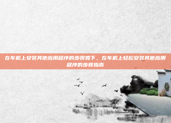 在车机上安装其他应用程序的步骤如下，在车机上轻松安装其他应用程序的步骤指南