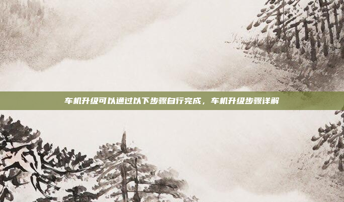 车机升级可以通过以下步骤自行完成,车机升级步骤详解