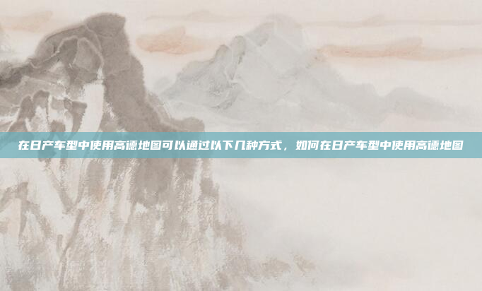 在日产车型中使用高德地图可以通过以下几种方式，如何在日产车型中使用高德地图
