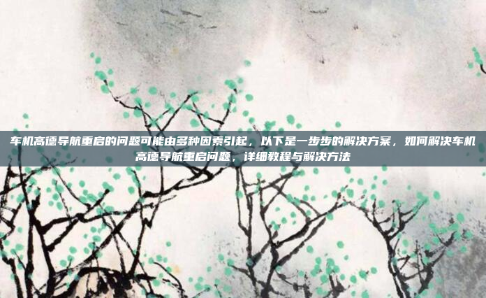 车机高德导航重启的问题可能由多种因素引起,以下是一步步的解决方案,如何解决车机高德导航重启问题,详细教程与解决方法