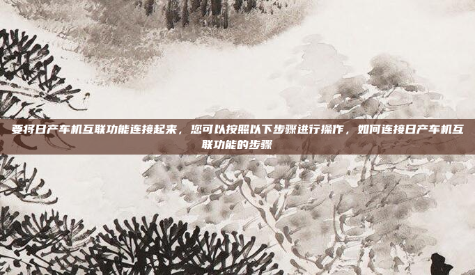 要将日产车机互联功能连接起来，您可以按照以下步骤进行操作，如何连接日产车机互联功能的步骤