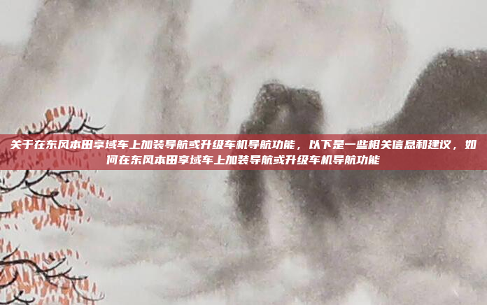 关于在东风本田享域车上加装导航或升级车机导航功能，以下是一些相关信息和建议，如何在东风本田享域车上加装导航或升级车机导航功能