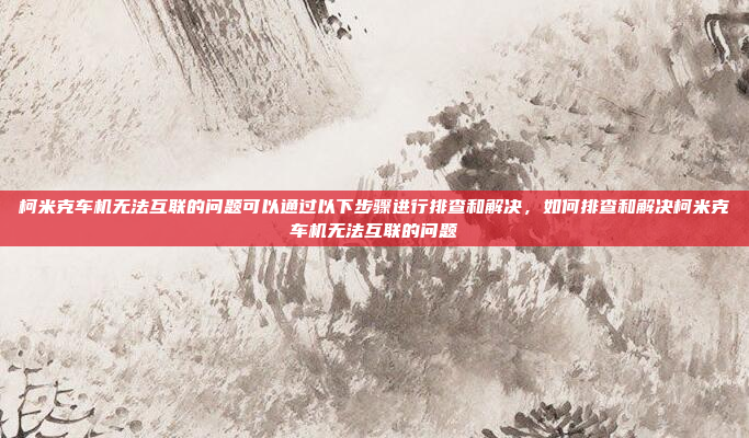 柯米克车机无法互联的问题可以通过以下步骤进行排查和解决，如何排查和解决柯米克车机无法互联的问题