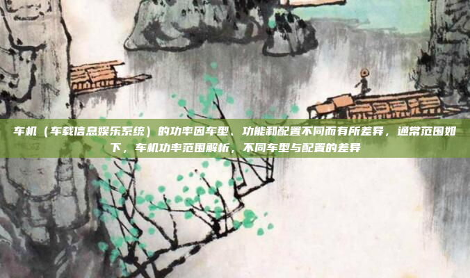 车机（车载信息娱乐系统）的功率因车型、功能和配置不同而有所差异，通常范围如下，车机功率范围解析，不同车型与配置的差异