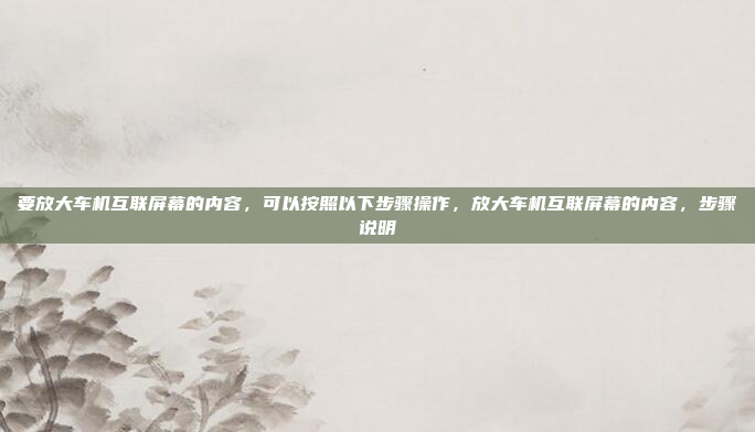 要放大车机互联屏幕的内容,可以按照以下步骤操作,放大车机互联屏幕的内容,步骤说明