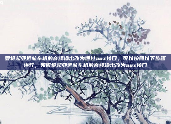 要将起亚远航车机的音频输出改为通过aux接口，可以按照以下步骤进行，如何将起亚远航车机的音频输出改为aux接口