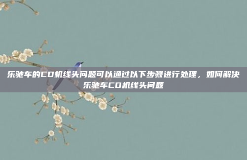 乐驰车的CD机线头问题可以通过以下步骤进行处理,如何解决乐驰车CD机线头问题