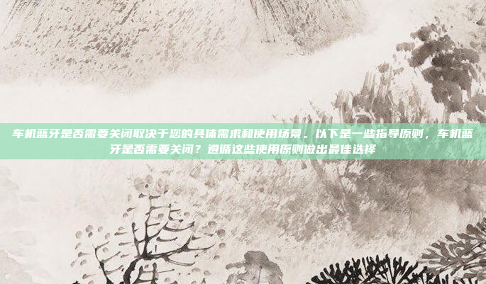 车机蓝牙是否需要关闭取决于您的具体需求和使用场景。以下是一些指导原则,车机蓝牙是否需要关闭?遵循这些使用原则做出最佳选择