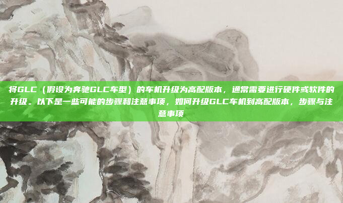 将GLC(假设为奔驰GLC车型)的车机升级为高配版本,通常需要进行硬件或软件的升级。以下是一些可能的步骤和注意事项,如何升级GLC车机到高配版本,步骤与注意事项