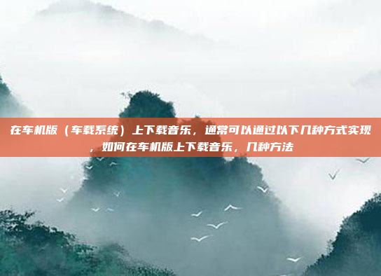 在车机版（车载系统）上下载音乐，通常可以通过以下几种方式实现，如何在车机版上下载音乐，几种方法