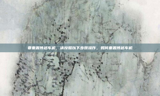 要重置博越车机，请按照以下步骤操作，如何重置博越车机