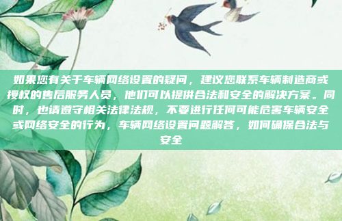 如果您有关于车辆网络设置的疑问，建议您联系车辆制造商或授权的售后服务人员，他们可以提供合法和安全的解决方案。同时，也请遵守相关法律法规，不要进行任何可能危害车辆安全或网络安全的行为，车辆网络设置问题解答，如何确保合法与安全