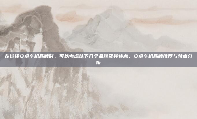 在选择安卓车机品牌时,可以考虑以下几个品牌及其特点,安卓车机品牌推荐与特点分析